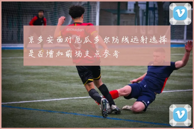 京多安面对厄瓜多尔防线远射选择是否增加前场支点参考