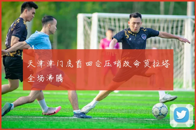 天津津门虎首回合压哨改命莫拉塔全场沸腾