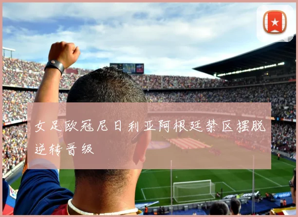 女足欧冠尼日利亚阿根廷禁区摆脱逆转晋级
