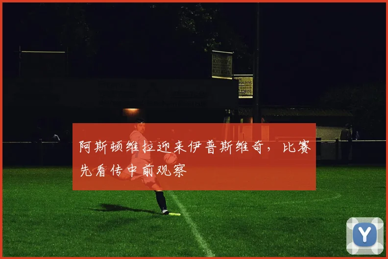 阿斯顿维拉迎来伊普斯维奇，比赛先看传中前观察