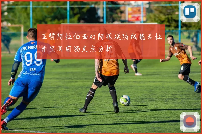亚赞阿拉伯面对阿根廷防线能否拉开空间前场支点分析