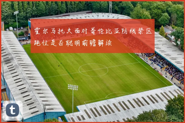 霍尔马托夫面对哥伦比亚防线禁区跑位是否聪明前瞻解读