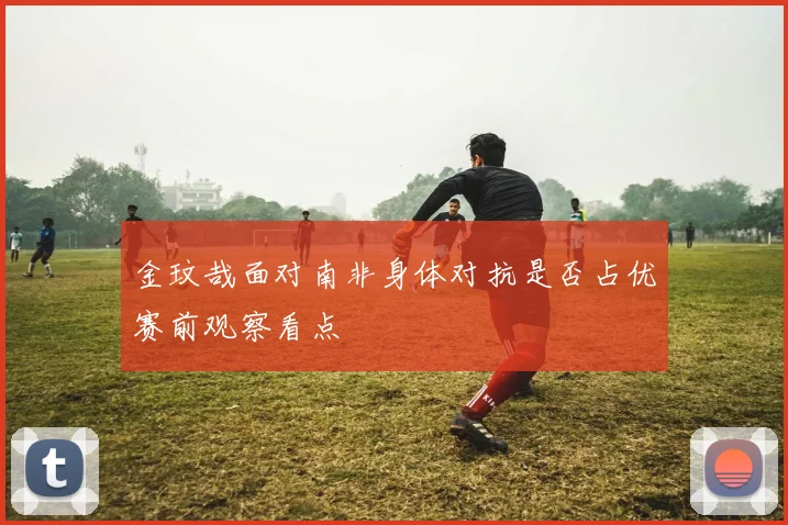 金玟哉面对南非身体对抗是否占优赛前观察看点