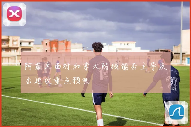 阿菲夫面对加拿大防线能否主导反击进攻重点预测