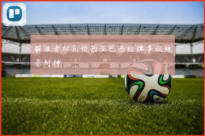 解放者杯瓦伦西亚巴西红牌争议绝杀封神