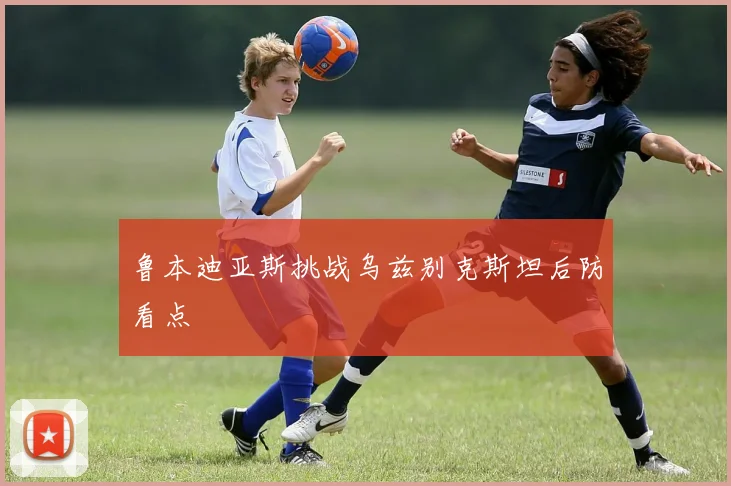 鲁本迪亚斯挑战乌兹别克斯坦后防看点