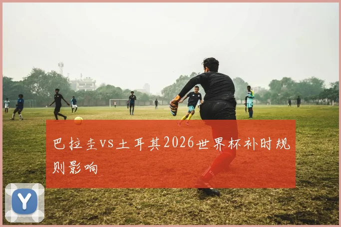 巴拉圭vs土耳其2026世界杯补时规则影响
