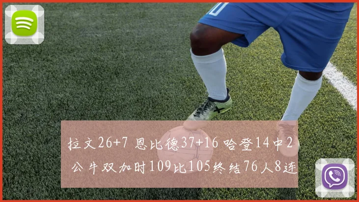 拉文26+7 恩比德37+16 哈登14中2 公牛双加时109比105终结76人8连胜