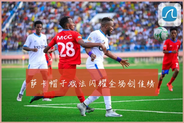 萨卡帽子戏法闪耀全场创佳绩
