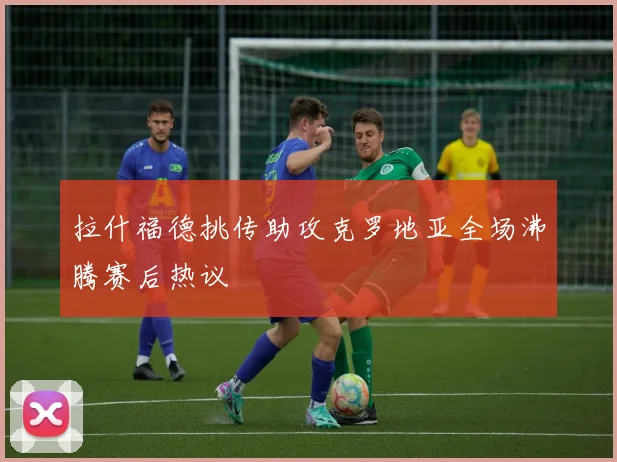 拉什福德挑传助攻克罗地亚全场沸腾赛后热议