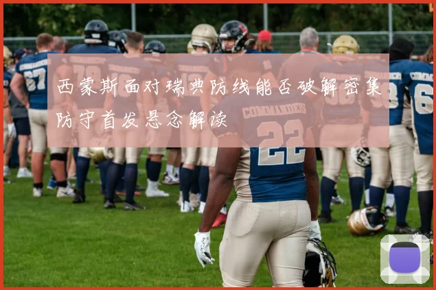 西蒙斯面对瑞典防线能否破解密集防守首发悬念解读