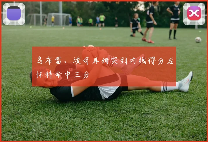 乌布雷、埃奇库姆突到内线得分后怀特命中三分