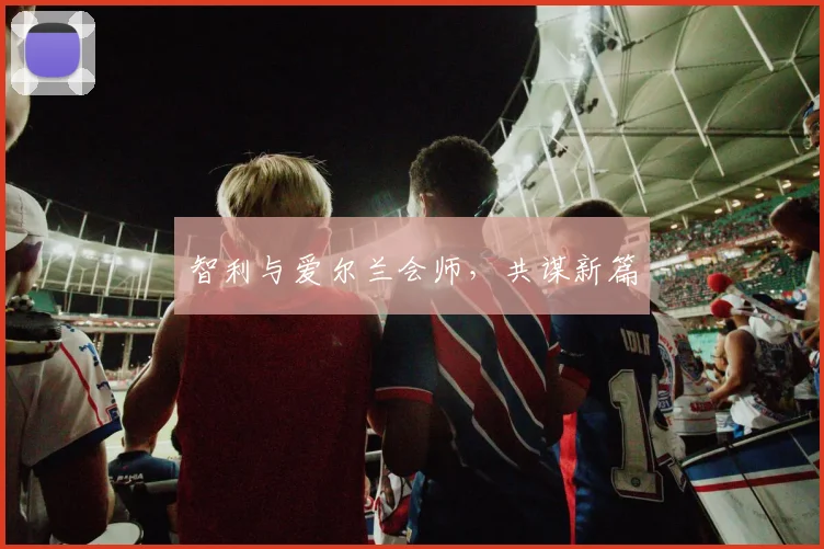 智利与爱尔兰会师，共谋新篇