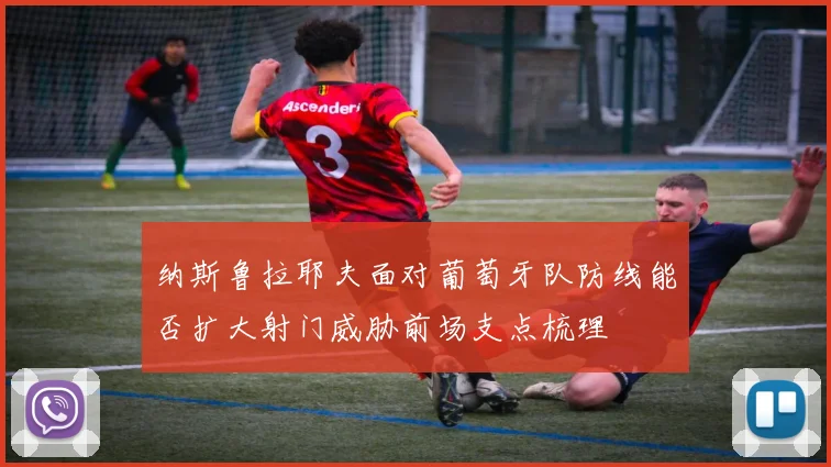 纳斯鲁拉耶夫面对葡萄牙队防线能否扩大射门威胁前场支点梳理
