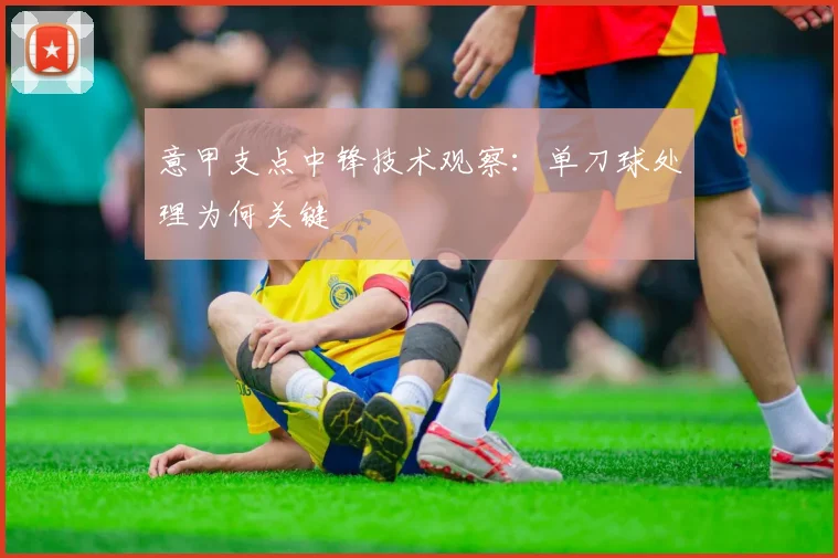 意甲支点中锋技术观察：单刀球处理为何关键