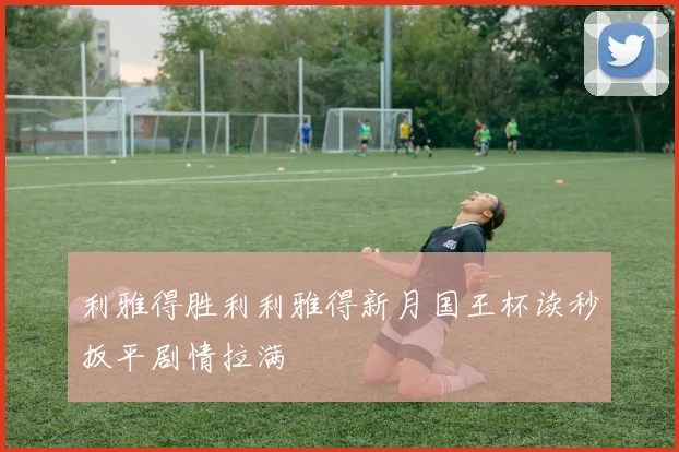 利雅得胜利利雅得新月国王杯读秒扳平剧情拉满