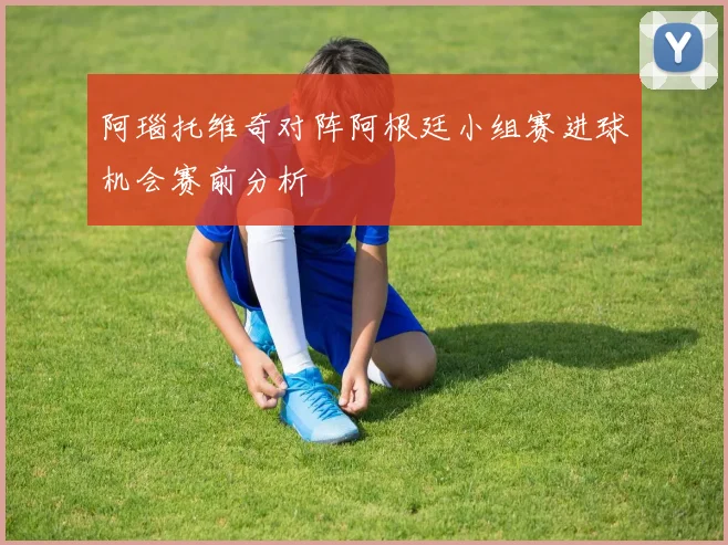 阿瑙托维奇对阵阿根廷小组赛进球机会赛前分析