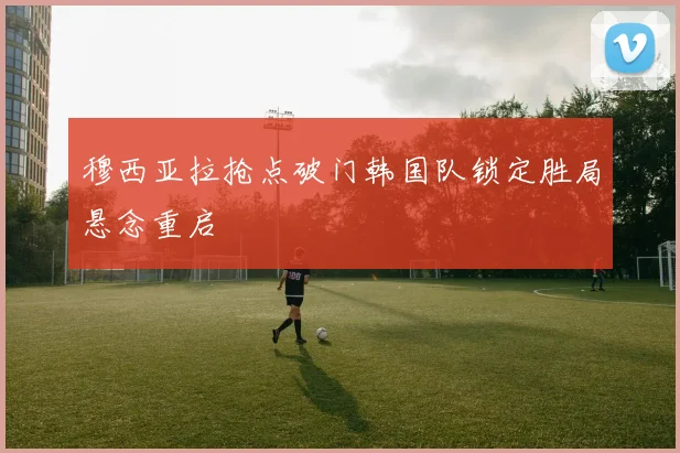 穆西亚拉抢点破门韩国队锁定胜局悬念重启