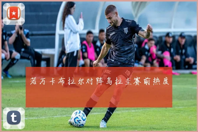 若万卡布拉尔对阵乌拉圭赛前热度