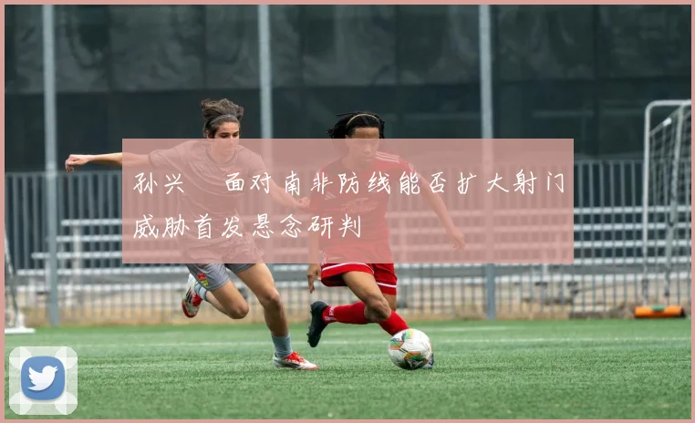 孙兴慜面对南非防线能否扩大射门威胁首发悬念研判