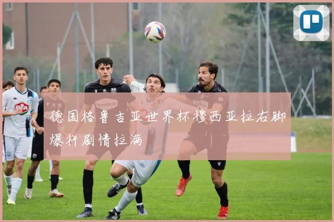 德国格鲁吉亚世界杯穆西亚拉右脚爆杆剧情拉满