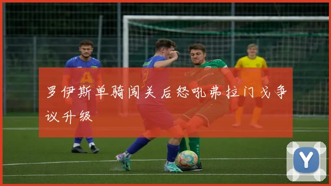 罗伊斯单骑闯关后怒吼弗拉门戈争议升级