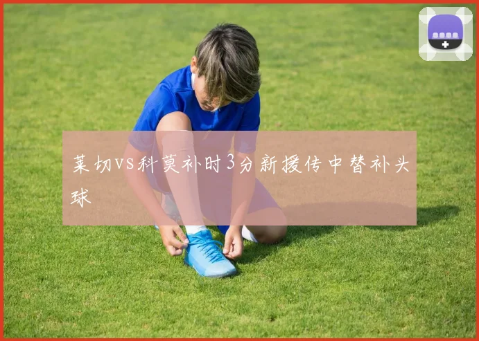 莱切vs科莫补时3分新援传中替补头球