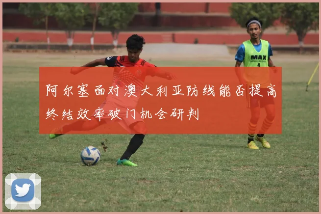 阿尔塞面对澳大利亚防线能否提高终结效率破门机会研判