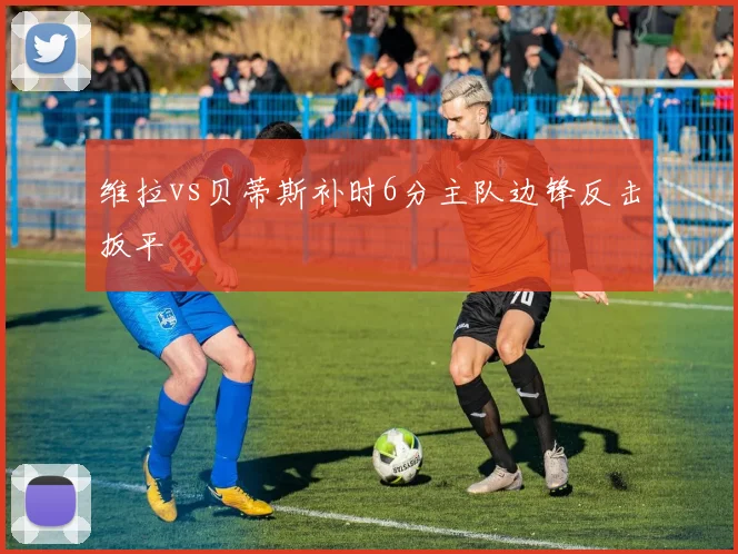 维拉vs贝蒂斯补时6分主队边锋反击扳平