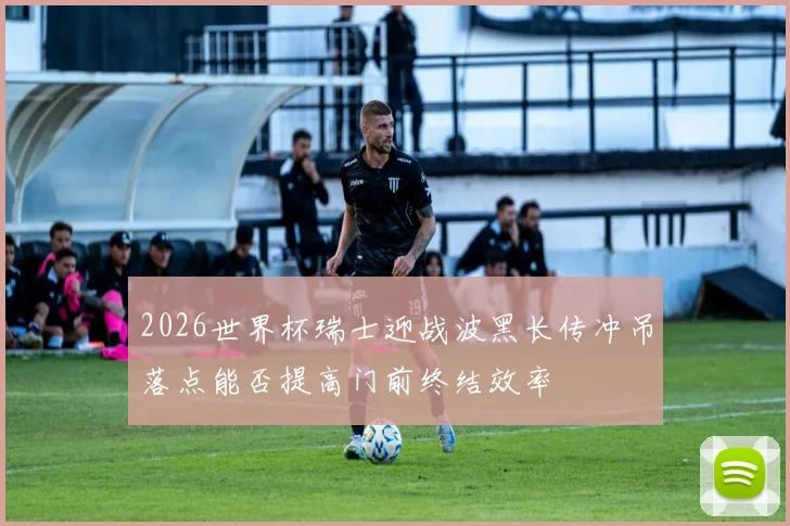 2026世界杯瑞士迎战波黑长传冲吊落点能否提高门前终结效率