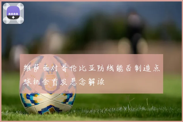 维萨面对哥伦比亚防线能否制造点球机会首发悬念解读
