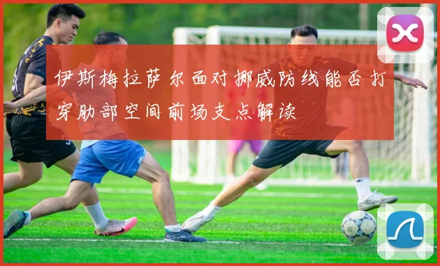 伊斯梅拉萨尔面对挪威防线能否打穿肋部空间前场支点解读