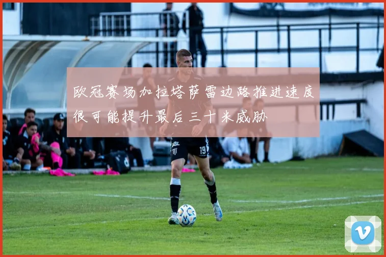 欧冠赛场加拉塔萨雷边路推进速度很可能提升最后三十米威胁