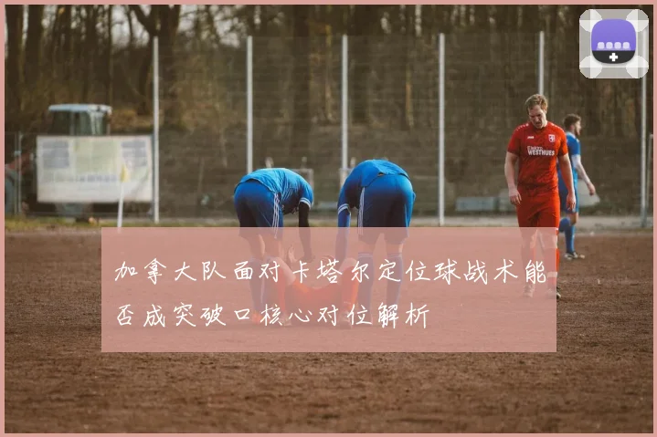 加拿大队面对卡塔尔定位球战术能否成突破口核心对位解析