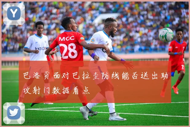 巴洛贡面对巴拉圭防线能否送出助攻射门数据看点