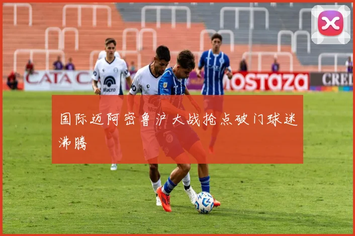国际迈阿密鲁沪大战抢点破门球迷沸腾