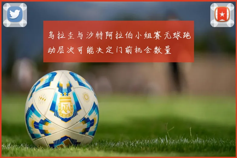乌拉圭与沙特阿拉伯小组赛无球跑动层次可能决定门前机会数量