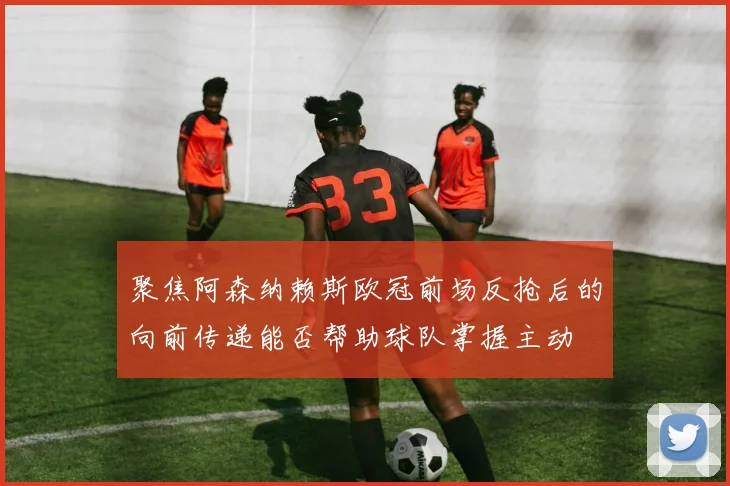 聚焦阿森纳赖斯欧冠前场反抢后的向前传递能否帮助球队掌握主动