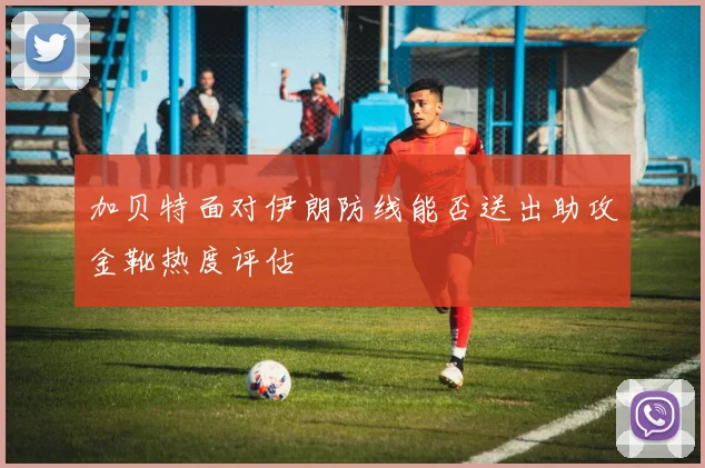 加贝特面对伊朗防线能否送出助攻金靴热度评估
