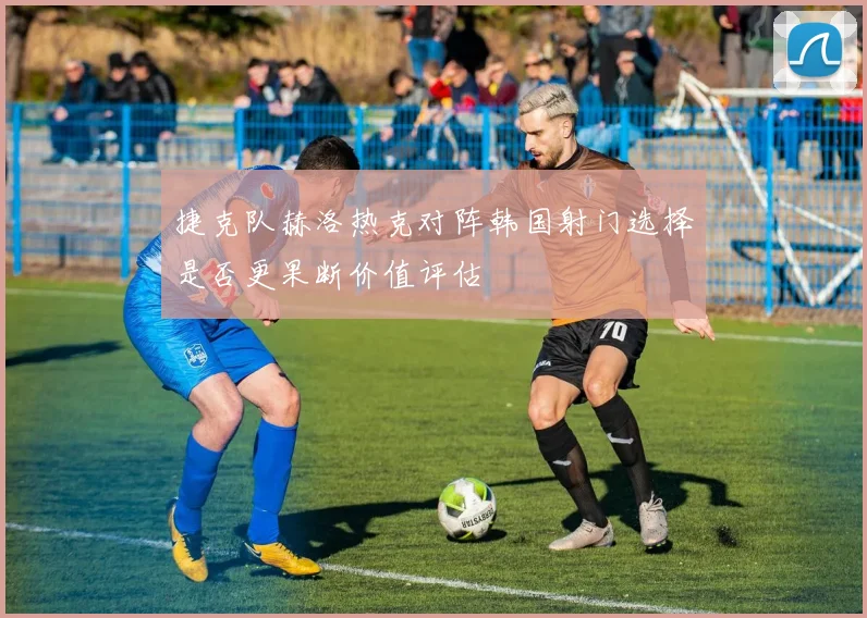 捷克队赫洛热克对阵韩国射门选择是否更果断价值评估