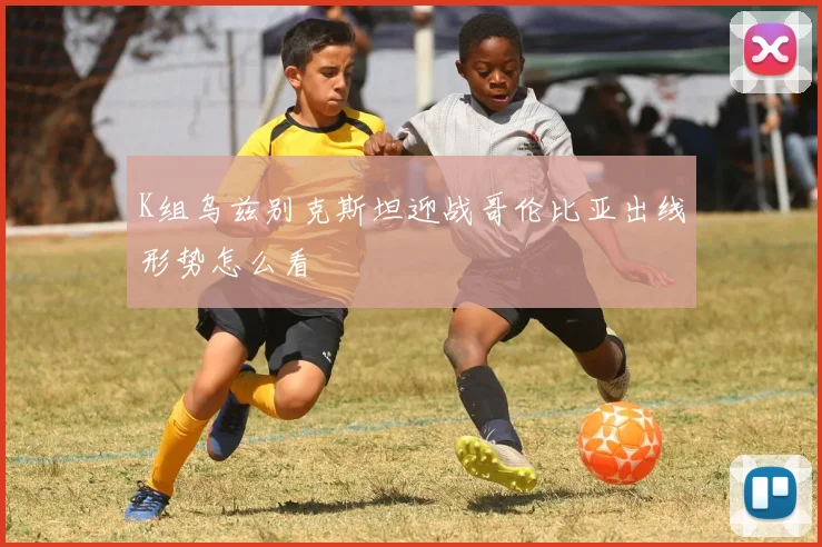 K组乌兹别克斯坦迎战哥伦比亚出线形势怎么看