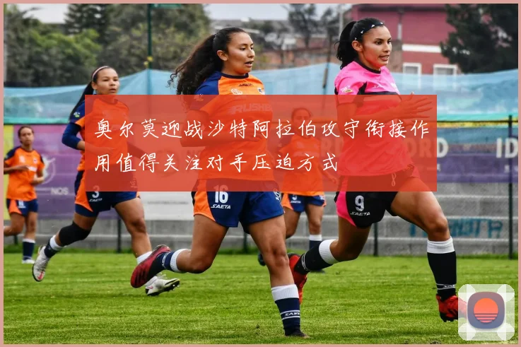 奥尔莫迎战沙特阿拉伯攻守衔接作用值得关注对手压迫方式