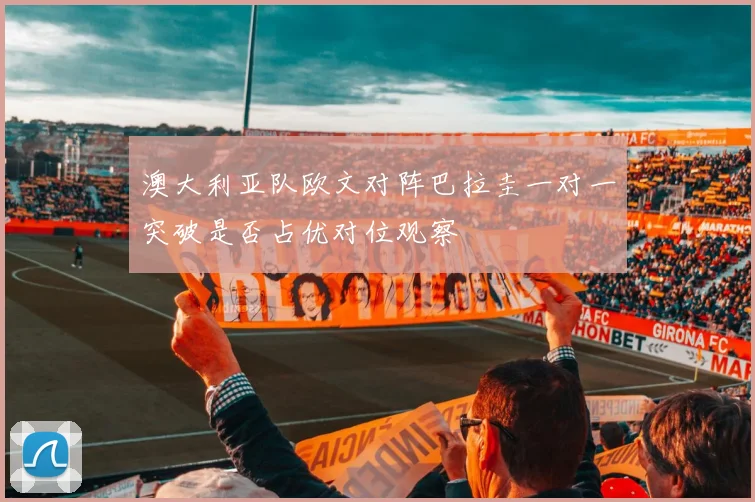 澳大利亚队欧文对阵巴拉圭一对一突破是否占优对位观察