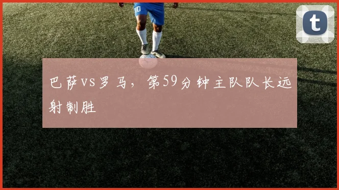 巴萨vs罗马,第59分钟主队队长远射制胜